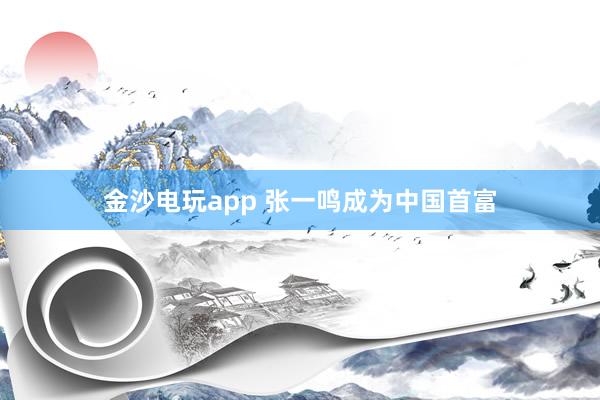 金沙电玩app 张一鸣成为中国首富