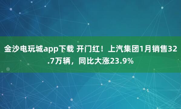 金沙电玩城app下载 开门红！上汽集团1月销售32.7万辆，同比大涨23.9%