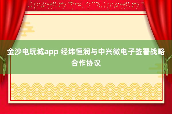 金沙电玩城app 经纬恒润与中兴微电子签署战略合作协议