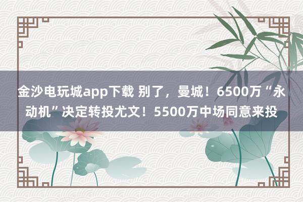 金沙电玩城app下载 别了，曼城！6500万“永动机”决定转投尤文！5500万中场同意来投