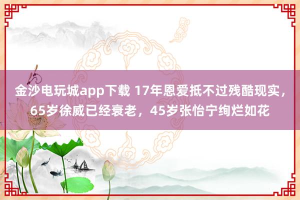 金沙电玩城app下载 17年恩爱抵不过残酷现实，65岁徐威已经衰老，45岁张怡宁绚烂如花