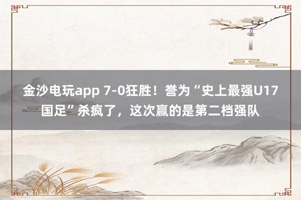 金沙电玩app 7-0狂胜！誉为“史上最强U17国足”杀疯了，这次赢的是第二档强队