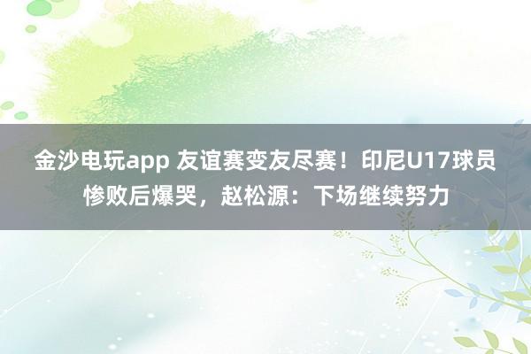 金沙电玩app 友谊赛变友尽赛！印尼U17球员惨败后爆哭，赵松源：下场继续努力