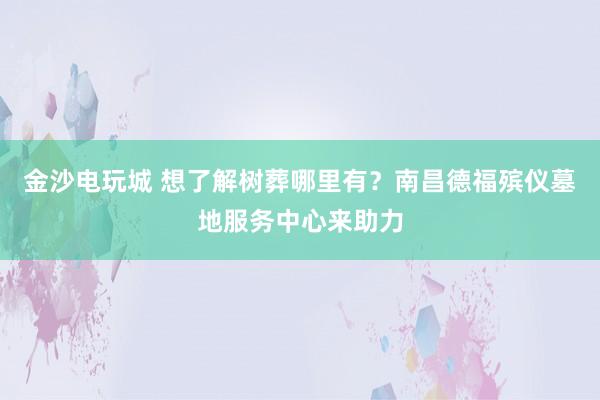 金沙电玩城 想了解树葬哪里有？南昌德福殡仪墓地服务中心来助力