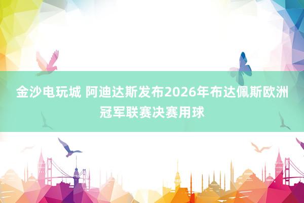 金沙电玩城 阿迪达斯发布2026年布达佩斯欧洲冠军联赛决赛用球