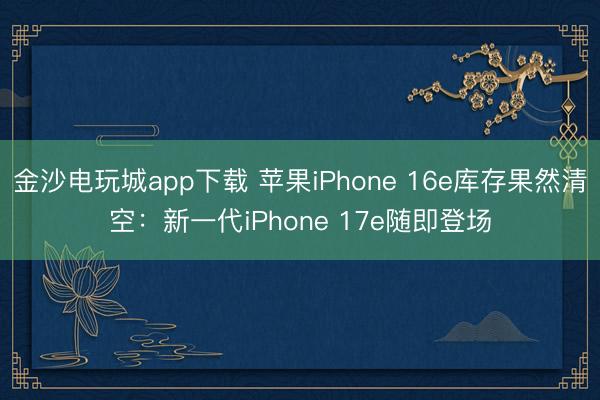 金沙电玩城app下载 苹果iPhone 16e库存果然清空:新一代iPhone 17e随即登场