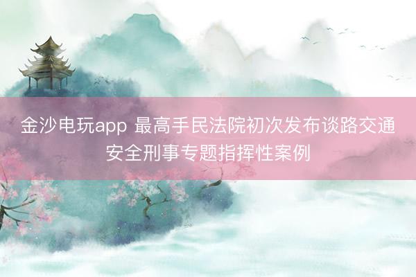 金沙电玩app 最高手民法院初次发布谈路交通安全刑事专题指挥性案例