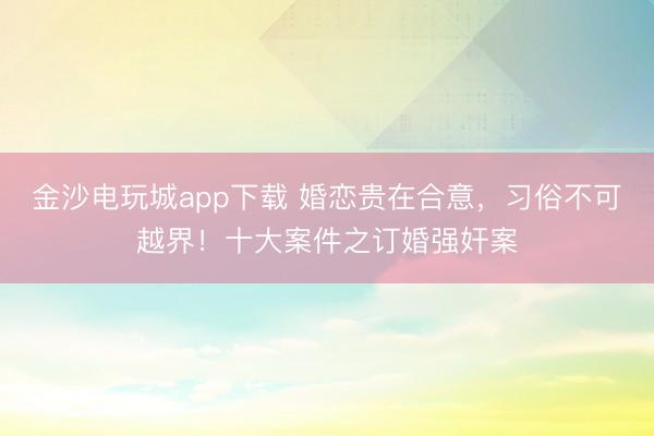 金沙电玩城app下载 婚恋贵在合意,习俗不可越界!十大案件之订婚强奸案