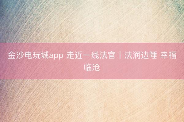 金沙电玩城app 走近一线法官丨法润边陲 幸福临沧