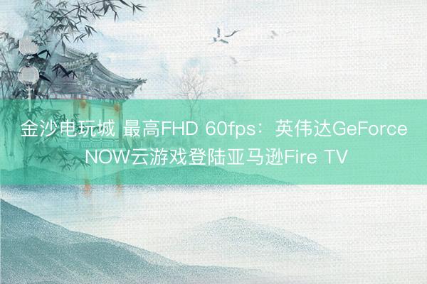 金沙电玩城 最高FHD 60fps：英伟达GeForce NOW云游戏登陆亚马逊Fire TV