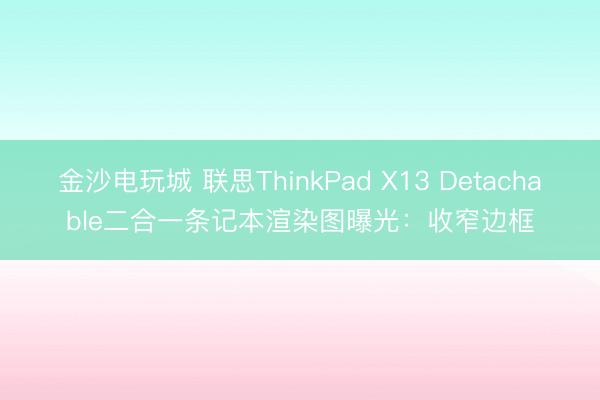 金沙电玩城 联思ThinkPad X13 Detachable二合一条记本渲染图曝光:收窄边框