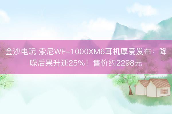 金沙电玩 索尼WF-1000XM6耳机厚爱发布：降噪后果升迁25%！售价约2298元