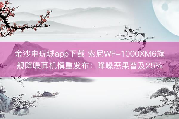 金沙电玩城app下载 索尼WF-1000XM6旗舰降噪耳机慎重发布:降噪恶果普及25%