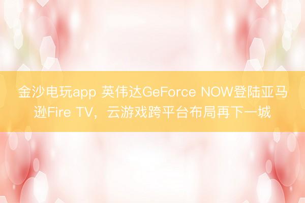 金沙电玩app 英伟达GeForce NOW登陆亚马逊Fire TV，云游戏跨平台布局再下一城