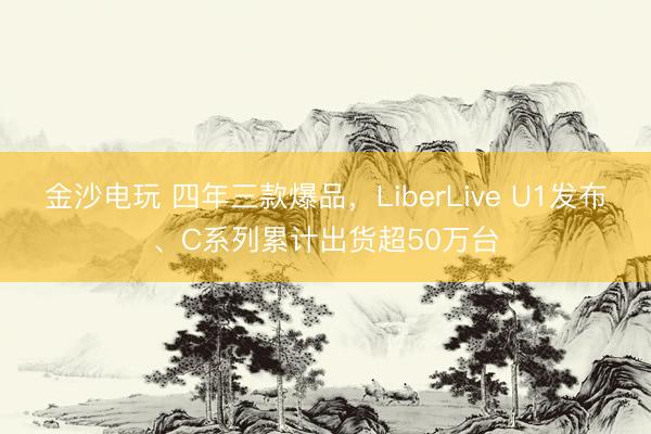 金沙电玩 四年三款爆品,LiberLive U1发布、C系列累计出货超50万台