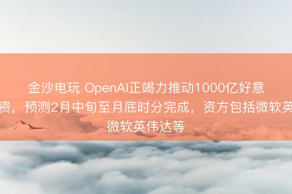 金沙电玩 OpenAI正竭力推动1000亿好意思元融资,预测2月中旬至月底时分完成,资方包括微软英伟达等