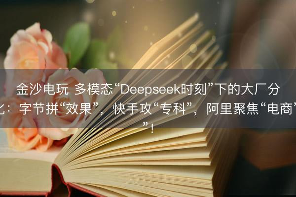 金沙电玩 多模态“Deepseek时刻”下的大厂分化：字节拼“效果”，快手攻“专科”，阿里聚焦“电商”！
