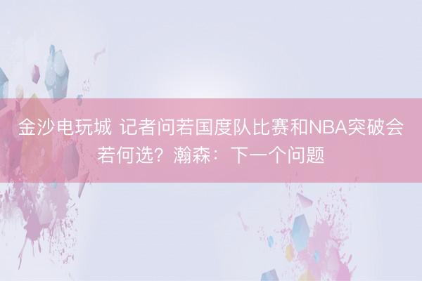 金沙电玩城 记者问若国度队比赛和NBA突破会若何选？瀚森：下一个问题