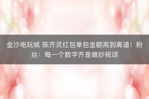 金沙电玩城 陈齐灵红包单包金额高到离谱!粉丝:每一个数字齐是唯妙祝颂