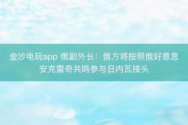 金沙电玩app 俄副外长：俄方将按照俄好意思安克雷奇共鸣参与日内瓦接头