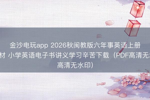 金沙电玩app 2026秋闽教版六年事英语上册新教材 小学英语电子书讲义学习辛苦下载(PDF高清无水印)
