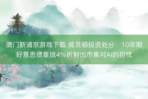 澳门新浦京游戏下载 威灵顿投资处分：10年期好意思债靠拢4%折射出市集对AI的担忧