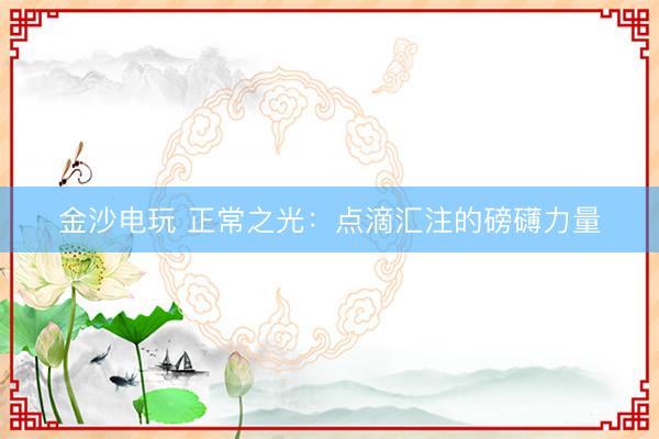 金沙电玩 正常之光：点滴汇注的磅礴力量