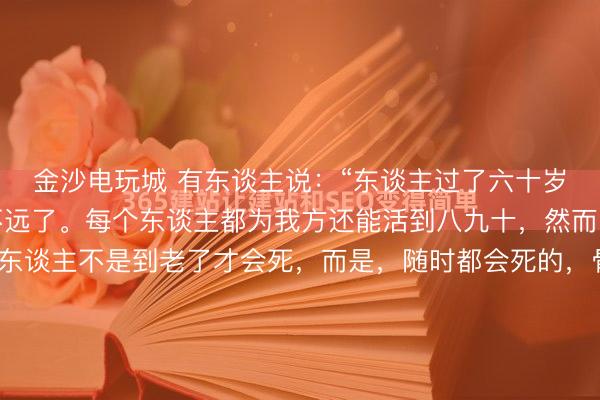 金沙电玩城 有东谈主说：“东谈主过了六十岁，退休了，离逝世就不远了。每个东谈主都为我方还能活到八九十，然而，你要知谈，正本，东谈主不是到老了才会死，而是，随时都会死的，骨子糊口的时辰，远远没你想的那么长。”我的一位诚笃，退休前是ICU病房的主任。送他荣休那天，他端着羽觞，很弘扬地对我说了这番话。其时的我三十五岁，...