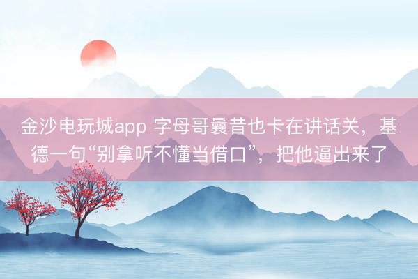 金沙电玩城app 字母哥曩昔也卡在讲话关,基德一句“别拿听不懂当借口”,把他逼出来了