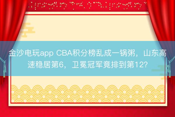 金沙电玩app CBA积分榜乱成一锅粥，山东高速稳居第6，卫冕冠军竟排到第12？