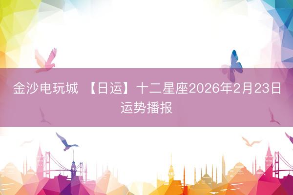 金沙电玩城 【日运】十二星座2026年2月23日运势播报