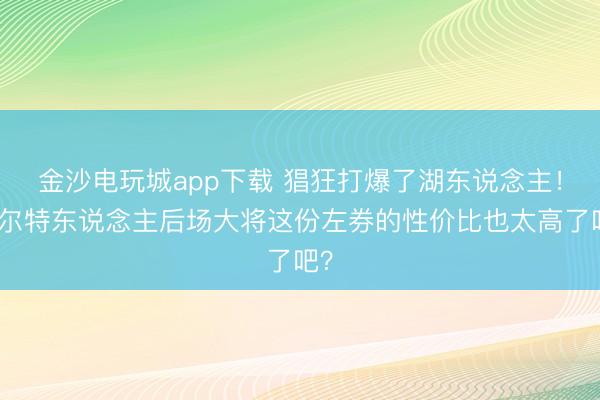 金沙电玩城app下载 猖狂打爆了湖东说念主！凯尔特东说念主后场大将这份左券的性价比也太高了吧？