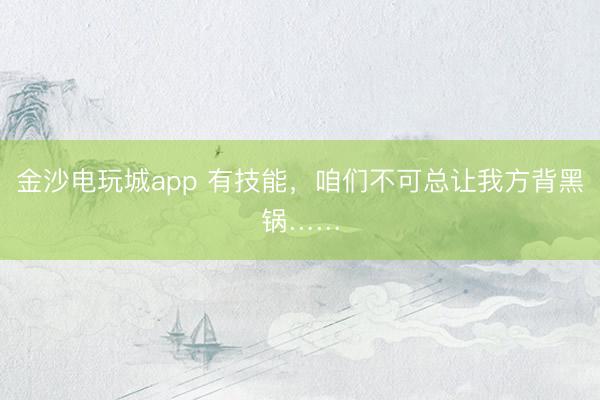 金沙电玩城app 有技能，咱们不可总让我方背黑锅……