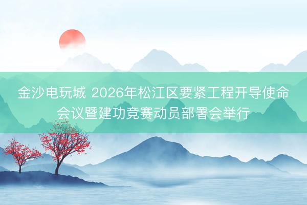 金沙电玩城 2026年松江区要紧工程开导使命会议暨建功竞赛动员部署会举行