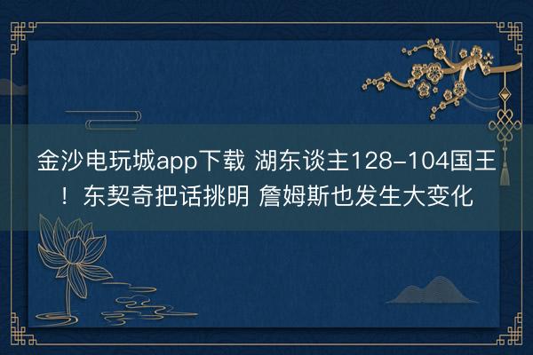 金沙电玩城app下载 湖东谈主128-104国王!东契奇把话挑明 詹姆斯也发生大变化