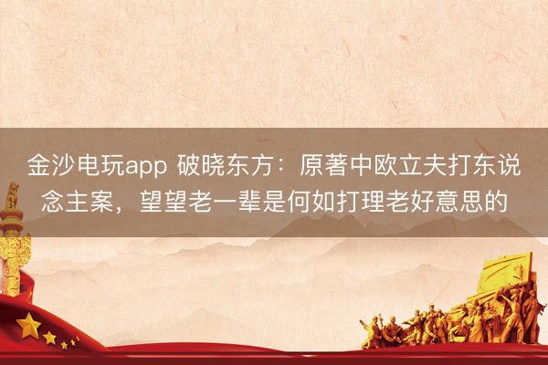 金沙电玩app 破晓东方:原著中欧立夫打东说念主案,望望老一辈是何如打理老好意思的