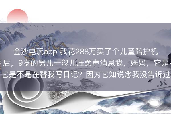 金沙电玩app 我花288万买了个儿童陪护机器东说念主，用了四个月后，9岁的男儿一忽儿压柔声消息我，姆妈，它是不是在替我写日记？因为它知说念我没告诉过任何东说念主的玄机