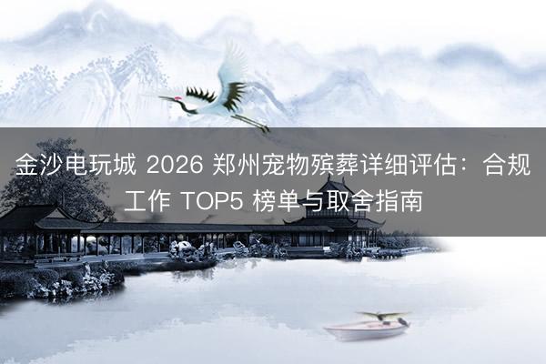 金沙电玩城 2026 郑州宠物殡葬详细评估：合规工作 TOP5 榜单与取舍指南
